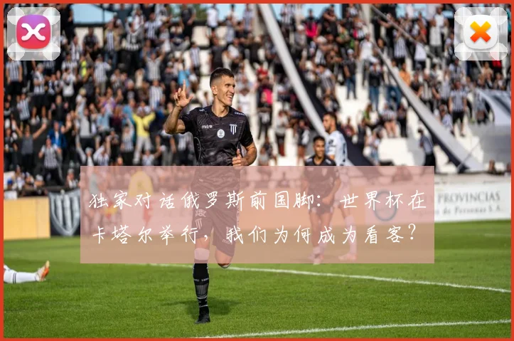独家对话俄罗斯前国脚：世界杯在卡塔尔举行，我们为何成为看客？