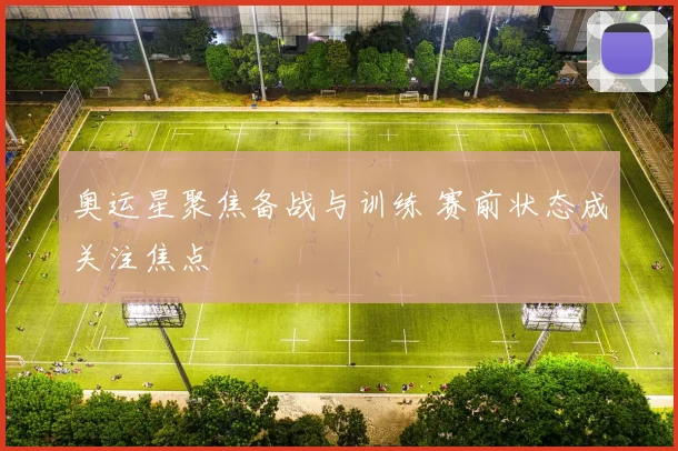 奥运星聚焦备战与训练 赛前状态成关注焦点