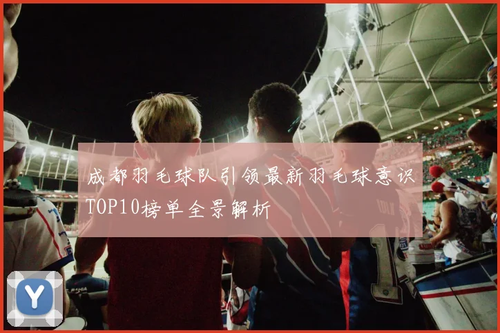 成都羽毛球队引领最新羽毛球意识TOP10榜单全景解析