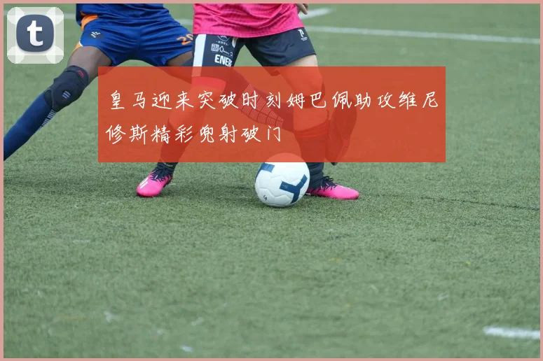 皇马迎来突破时刻姆巴佩助攻维尼修斯精彩兜射破门