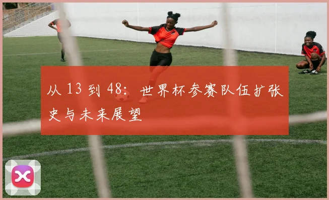 从 13 到 48：世界杯参赛队伍扩张史与未来展望