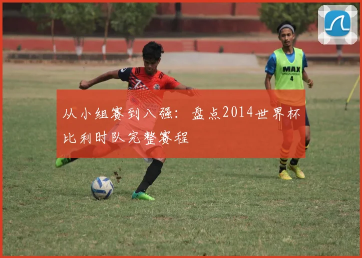 从小组赛到八强：盘点2014世界杯比利时队完整赛程