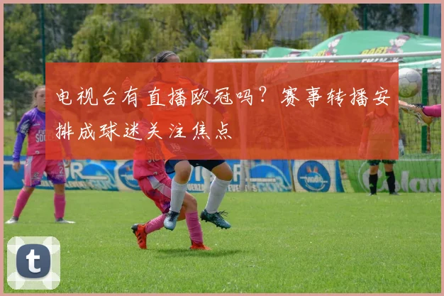 电视台有直播欧冠吗？赛事转播安排成球迷关注焦点