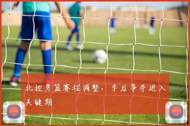 北控男篮赛程调整，季后争夺进入关键期