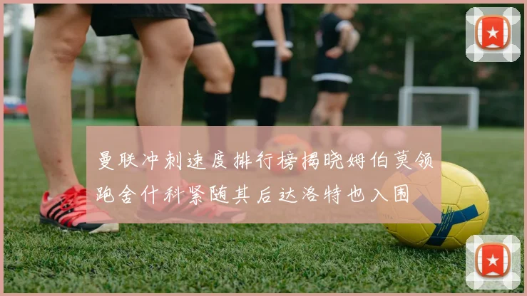 曼联冲刺速度排行榜揭晓姆伯莫领跑舍什科紧随其后达洛特也入围