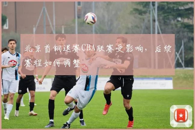 北京首钢退赛CBA联赛受影响，后续赛程如何调整