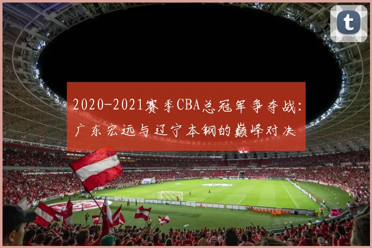 2020-2021赛季CBA总冠军争夺战：广东宏远与辽宁本钢的巅峰对决