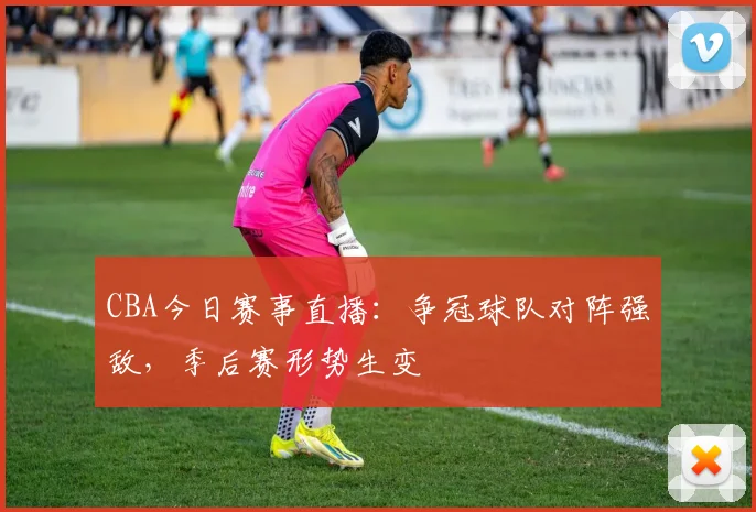 CBA今日赛事直播：争冠球队对阵强敌，季后赛形势生变